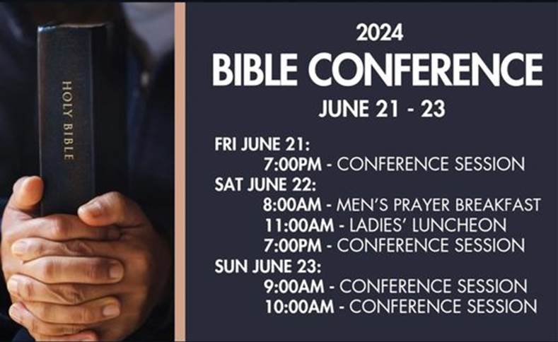 May be an image of text that says 'HOLY BIBLE 2024 BIBLE CONFERENCE JUNE 21- 21-23 -23 FRI JUNE 21: 7:00PM- CONFERENCE SESSION SAT JUNE 22: 8:00AM MEN'S PRAYER BREAKFAST 11:00AM LADIES' LUNCHEON 7:00PM- CONFERENCE SESSION SUN JUNE 23: 9:00AM CONFERENCE SESSION 10:00AM CONFERENCE SESSION'